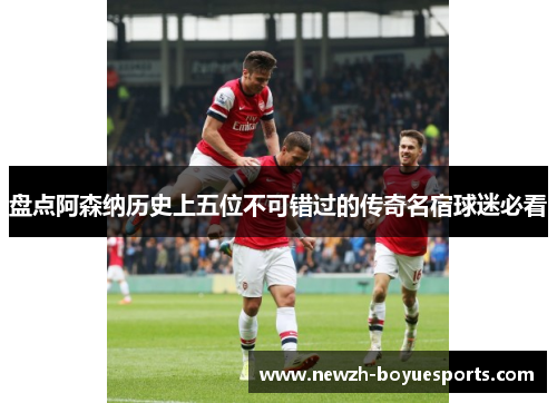 盘点阿森纳历史上五位不可错过的传奇名宿球迷必看 盘点阿森纳历史上五位不可错过的传奇名宿球迷必看