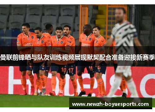 曼联前锋晒与队友训练视频展现默契配合准备迎接新赛季 曼联前锋晒与队友训练视频展现默契配合准备迎接新赛季