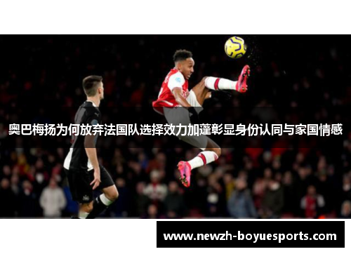 奥巴梅扬为何放弃法国队选择效力加蓬彰显身份认同与家国情感 奥巴梅扬为何放弃法国队选择效力加蓬彰显身份认同与家国情感