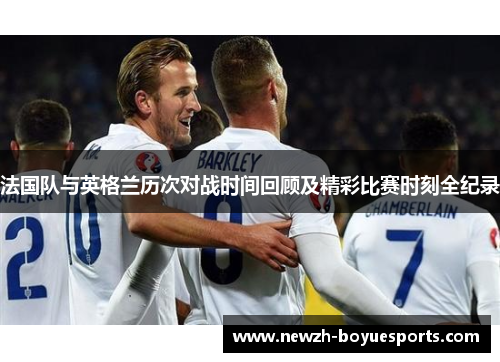 法国队与英格兰历次对战时间回顾及精彩比赛时刻全纪录 法国队与英格兰历次对战时间回顾及精彩比赛时刻全纪录