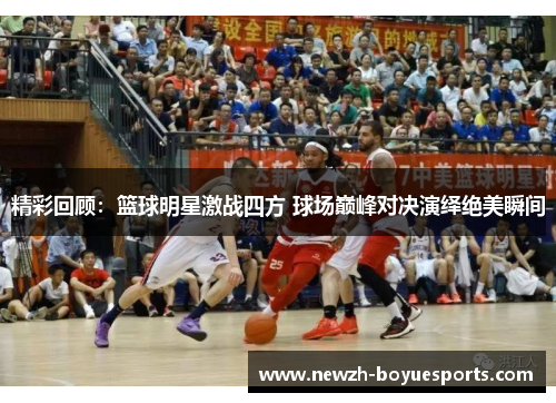 精彩回顾:篮球明星激战四方 球场巅峰对决演绎绝美瞬间 精彩回顾:篮球明星激战四方 球场巅峰对决演绎绝美瞬间