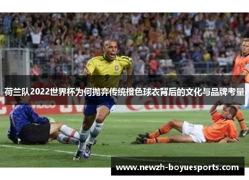荷兰队2022世界杯为何抛弃传统橙色球衣背后的文化与品牌考量 荷兰队2022世界杯为何抛弃传统橙色球衣背后的文化与品牌考量