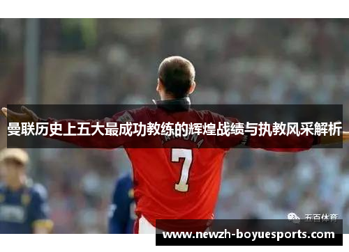 曼联历史上五大最成功教练的辉煌战绩与执教风采解析 曼联历史上五大最成功教练的辉煌战绩与执教风采解析